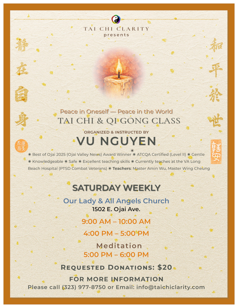 Clarity - Qi Gong & Tai Chi Class -
                                           Saturday (weekly) 10:00 AM - 12:90 PM
                                           (noon) - Our Lady & All Angels Church
                                           - 1502 E. Ojai Ave., Ojai, CA -
                                           Everyone welcome - donations
                                           appreciated - meditation -
                                           mindfullness - happiness - in motion
                                           - Vu Nguyen Atcqa II