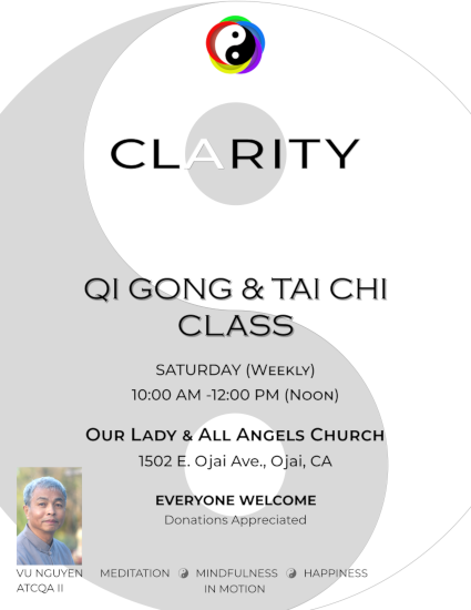 Clarity - Qi Gong & Tai Chi Class -
                                           Saturday (weekly) 10:00 AM - 12:90 PM
                                           (noon) - Our Lady & All Angels Church
                                           - 1502 E. Ojai Ave., Ojai, CA -
                                           Everyone welcome - donations
                                           appreciated - meditation -
                                           mindfullness - happiness - in motion
                                           - Vu Nguyen Atcqa II